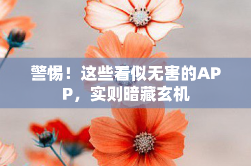 警惕!这些看似无害的APP,实则暗藏玄机 警惕!这些看似无害的APP,实则暗藏玄机