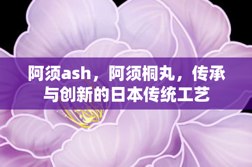 阿须ash，阿须桐丸，传承与创新的日本传统工艺