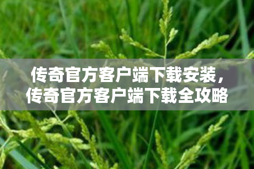 传奇官方客户端下载安装，传奇官方客户端下载全攻略，重温经典，再续传奇