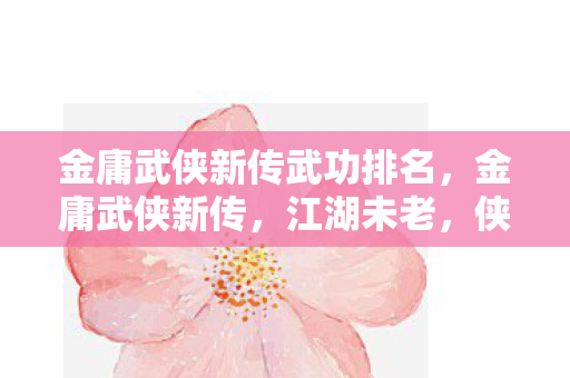 金庸武侠新传武功排名，金庸武侠新传，江湖未老，侠义永存