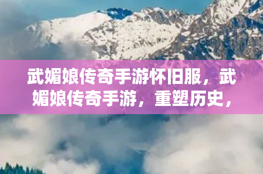 武媚娘传奇手游怀旧服，武媚娘传奇手游，重塑历史，演绎传奇