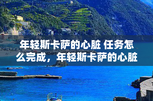 年轻斯卡萨的心脏 任务怎么完成,年轻斯卡萨的心脏 年轻斯卡萨的心脏 任务怎么完成,年轻斯卡萨的心脏