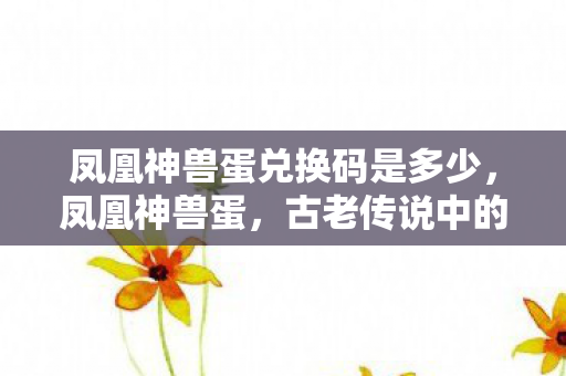 凤凰神兽蛋兑换码是多少,凤凰神兽蛋,古老传说中的神秘存在 凤凰神兽蛋兑换码是多少,凤凰神兽蛋,古老传说中的神秘存在