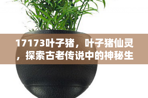 17173叶子猪，叶子猪仙灵，探索古老传说中的神秘生物