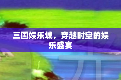 三国娱乐城，穿越时空的娱乐盛宴