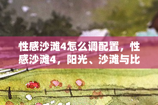 性感沙滩4怎么调配置，性感沙滩4，阳光、沙滩与比基尼的夏日盛宴