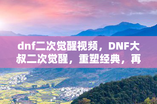 dnf二次觉醒视频，DNF大叔二次觉醒，重塑经典，再燃激情