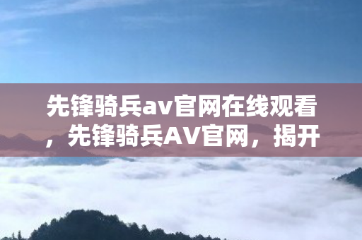 先锋骑兵av官网在线观看，先锋骑兵AV官网，揭开历史与现实的交汇点