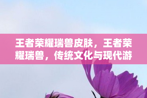 王者荣耀瑞兽皮肤，王者荣耀瑞兽，传统文化与现代游戏的完美融合