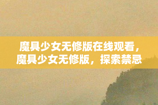 魔具少女无修版在线观看，魔具少女无修版，探索禁忌之境的奇幻之旅