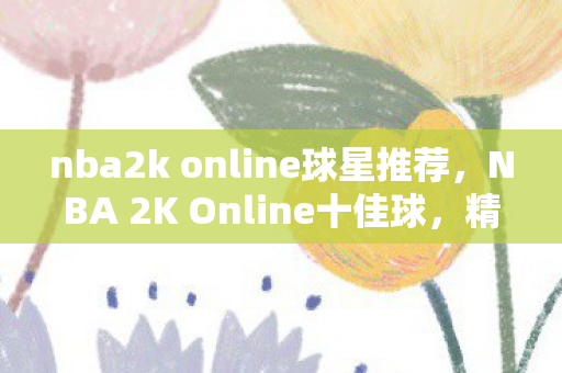 nba2k online球星推荐，NBA 2K Online十佳球，精彩瞬间，永不落幕