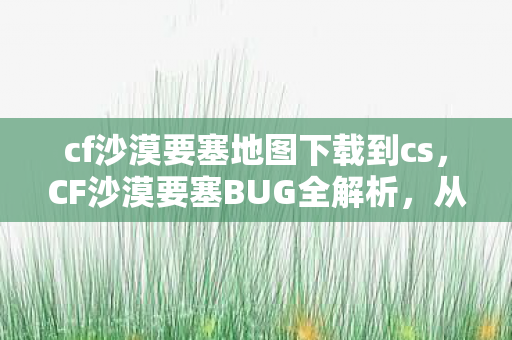 cf沙漠要塞地图下载到cs，CF沙漠要塞BUG全解析，从发现到利用，你不可不知的攻略
