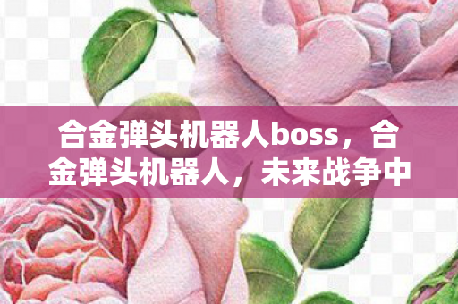 合金弹头机器人boss，合金弹头机器人，未来战争中的钢铁战士
