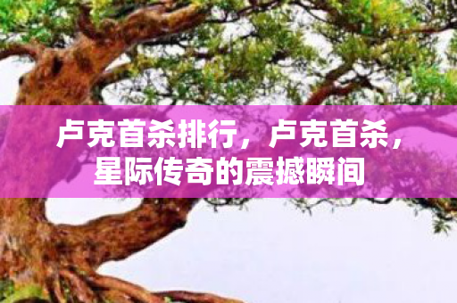 卢克首杀排行，卢克首杀，星际传奇的震撼瞬间