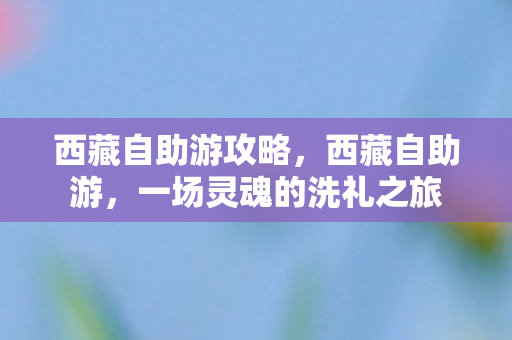 西藏自助游攻略，西藏自助游，一场灵魂的洗礼之旅
