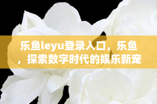 乐鱼leyu登录入口，乐鱼，探索数字时代的娱乐新宠
