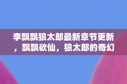 李飘飘狼太郎最新章节更新，飘飘欲仙，狼太郎的奇幻之旅