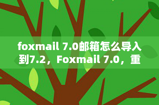 foxmail 7.0邮箱怎么导入到7.2，Foxmail 7.0，重塑经典，重塑邮件管理体验