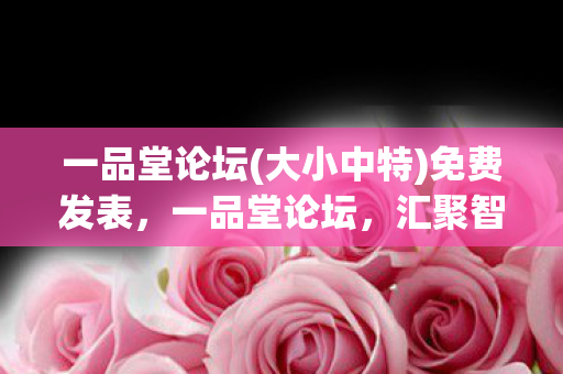 一品堂论坛(大小中特)免费发表，一品堂论坛，汇聚智慧，共享知识