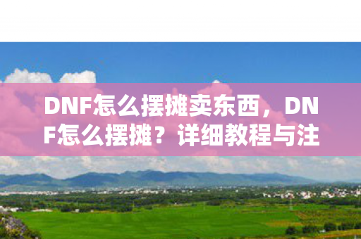DNF怎么摆摊卖东西，DNF怎么摆摊？详细教程与注意事项