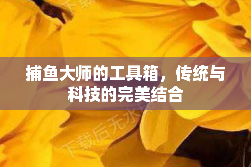 捕鱼大师的工具箱，传统与科技的完美结合