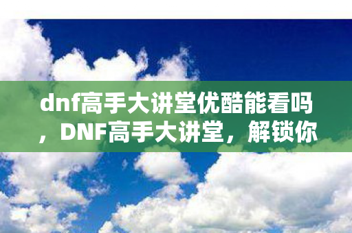 dnf高手大讲堂优酷能看吗，DNF高手大讲堂，解锁你的战斗潜能