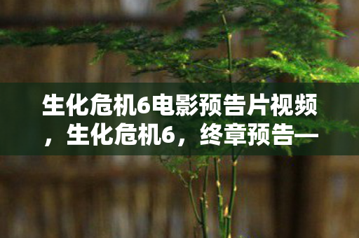 生化危机6电影预告片视频，生化危机6，终章预告—末日之战的终极对决