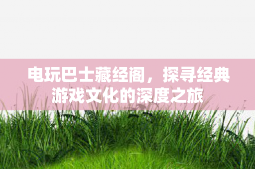 电玩巴士藏经阁，探寻经典游戏文化的深度之旅