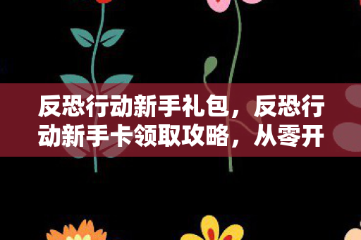 反恐行动新手礼包，反恐行动新手卡领取攻略，从零开始，打造你的反恐精英之路