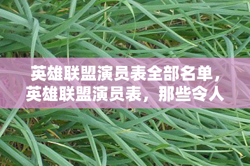 英雄联盟演员表全部名单，英雄联盟演员表，那些令人难忘的电竞面孔