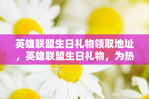 英雄联盟生日礼物领取地址，英雄联盟生日礼物，为热爱而战