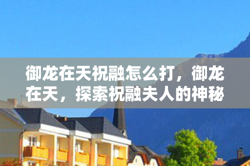 御龙在天祝融怎么打,御龙在天,探索祝融夫人的神秘坐标 御龙在天祝融怎么打,御龙在天,探索祝融夫人的神秘坐标
