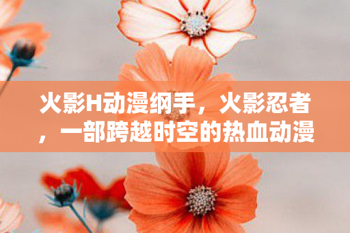 火影H动漫纲手,火影忍者,一部跨越时空的热血动漫 火影H动漫纲手,火影忍者,一部跨越时空的热血动漫