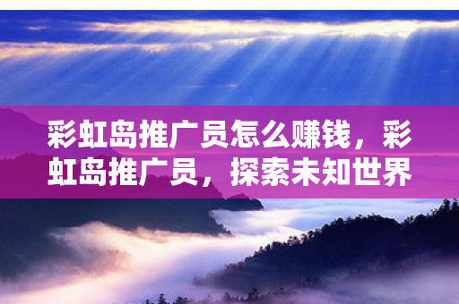 彩虹岛推广员怎么赚钱，彩虹岛推广员，探索未知世界的奇妙之旅