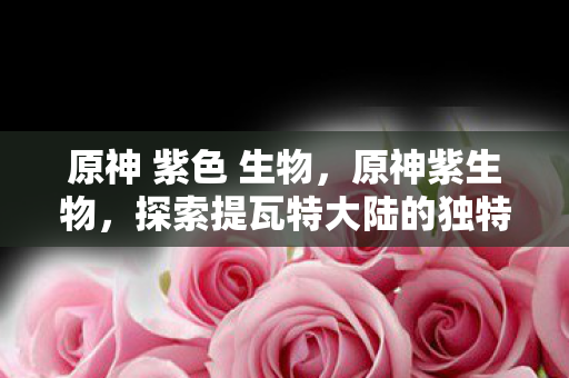 原神 紫色 生物，原神紫生物，探索提瓦特大陆的独特生态