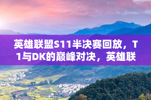 英雄联盟S11半决赛回放，T1与DK的巅峰对决，英雄联盟S11半决赛的看点与解析