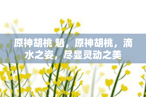 原神胡桃 魈，原神胡桃，滴水之姿，尽显灵动之美