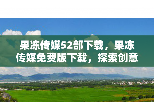 果冻传媒52部下载，果冻传媒免费版下载，探索创意与娱乐的无限可能