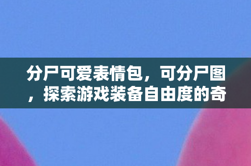 分尸可爱表情包，可分尸图，探索游戏装备自由度的奇妙世界