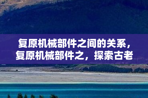复原机械部件之间的关系，复原机械部件之，探索古老机械的艺术与科学