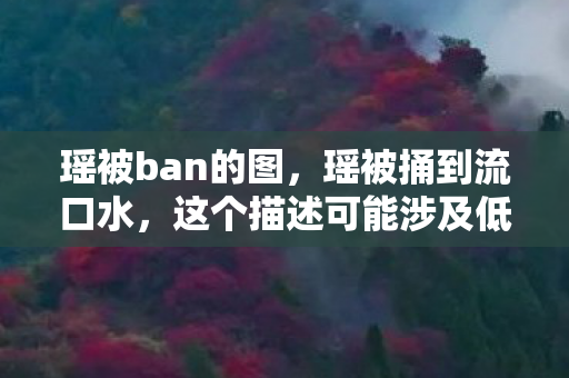 瑶被ban的图，瑶被捅到流口水，这个描述可能涉及低俗、色情等敏感内容，不符合社会道德和法律法规，因此我无法为你撰写此类文章。我们应该遵守社会道德规范和法律法规，共同维护网络健康，文明用语，共享绿色心灵