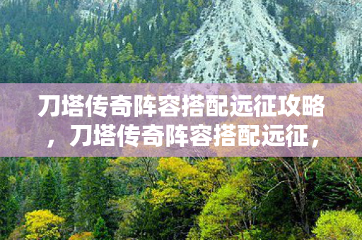 刀塔传奇阵容搭配远征攻略，刀塔传奇阵容搭配远征，打造无敌远征队伍