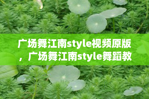 广场舞江南style视频原版，广场舞江南style舞蹈教学，风靡江城的舞步指南