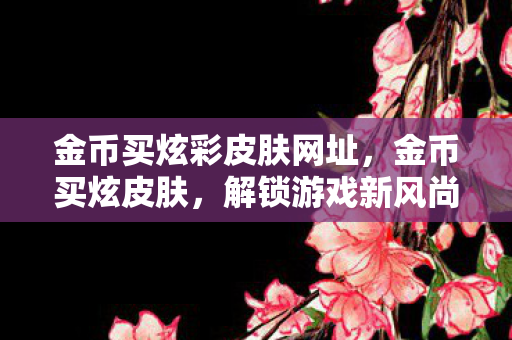 金币买炫彩皮肤网址，金币买炫皮肤，解锁游戏新风尚，但需谨慎消费