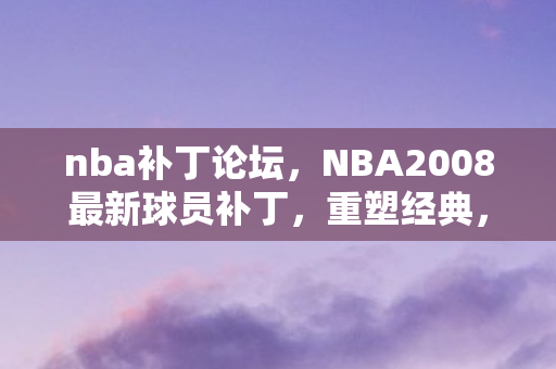 nba补丁论坛，NBA2008最新球员补丁，重塑经典，再现辉煌