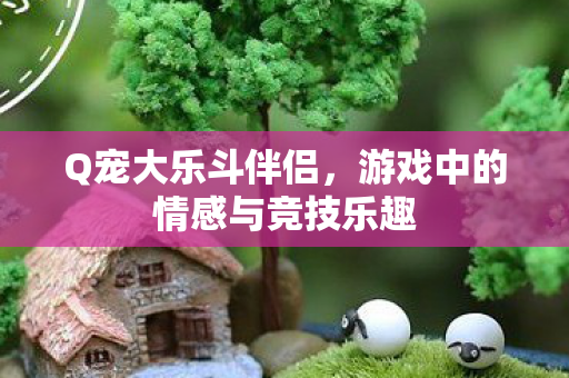 Q宠大乐斗伴侣,游戏中的情感与竞技乐趣 Q宠大乐斗伴侣,游戏中的情感与竞技乐趣