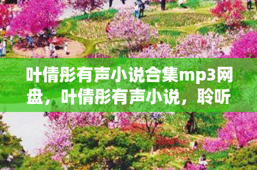 叶倩彤有声小说合集mp3网盘，叶倩彤有声小说，聆听古典与现代交织的梦幻之旅