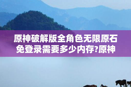 原神破解版全角色无限原石免登录需要多少内存?原神破解版，探索无限可能的冒险之旅