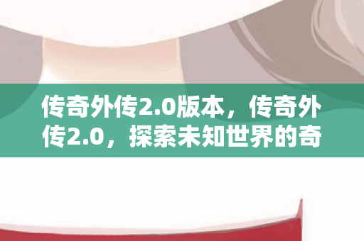 传奇外传2.0版本，传奇外传2.0，探索未知世界的奇幻之旅