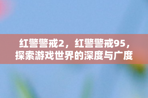 红警警戒2，红警警戒95，探索游戏世界的深度与广度
